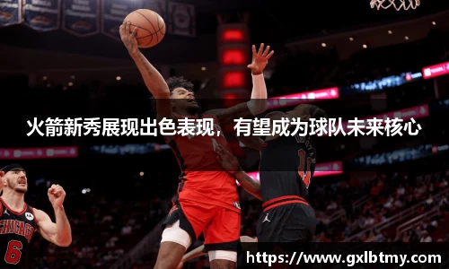 火箭新秀展现出色表现，有望成为球队未来核心