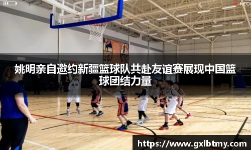 姚明亲自邀约新疆篮球队共赴友谊赛展现中国篮球团结力量