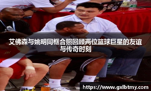 艾佛森与姚明同框合照回顾两位篮球巨星的友谊与传奇时刻