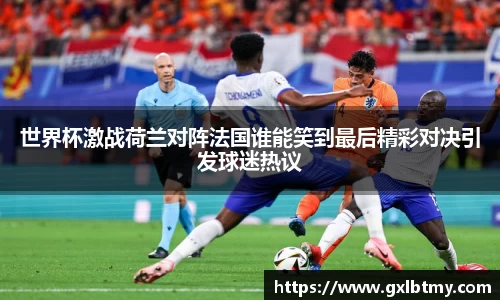 世界杯激战荷兰对阵法国谁能笑到最后精彩对决引发球迷热议