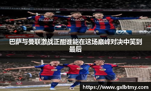 巴萨与曼联激战正酣谁能在这场巅峰对决中笑到最后