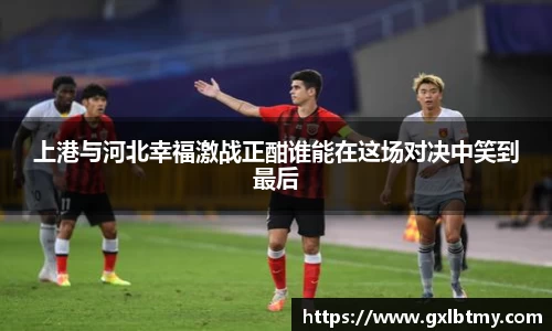上港与河北幸福激战正酣谁能在这场对决中笑到最后
